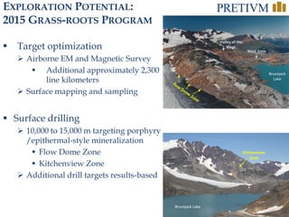 31
EXPLORATION POTENTIAL:
2015 GRASS-ROOTS PROGRAM
 Target optimization
 Airborne EM and Magnetic Survey
 Additional approximately 2,300
line kilometers
 Surface mapping and sampling
 Surface drilling
 10,000 to 15,000 m targeting porphyry
/epithermal-style mineralization
 Flow Dome Zone
 Kitchenview Zone
 Additional drill targets results-based
Kitchenview
Zone
Brucejack Lake
Brucejack
Lake
Valley of the
Kings
West Zone
 