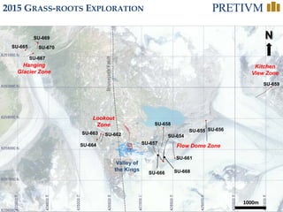 32
1000m
N
SU-661
SU-669
SU-659
SU-670SU-665
SU-667
SU-663
SU-664
Hanging
Glacier Zone
Kitchen
View Zone
Flow Dome Zone
Lookout
Zone
SU-666 SU-668
SU-662
Valley of
the Kings
BrucejackFault
SU-654
SU-655 SU-656
SU-658
SU-657
2015 GRASS-ROOTS EXPLORATION
 