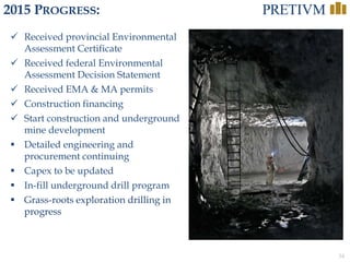 34
2015 PROGRESS:
 Received provincial Environmental
Assessment Certificate
 Received federal Environmental
Assessment Decision Statement
 Received EMA & MA permits
 Construction financing
 Start construction and underground
mine development
 Detailed engineering and
procurement continuing
 Capex to be updated
 In-fill underground drill program
 Grass-roots exploration drilling in
progress
 