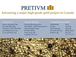 36
36
CONTACT:
Phone: 604-558-1784
Fax: 604-558-4784
Toll-free: 1-877-558-1784
invest@pretivm.com
www.pretivm.com
HEAD OFFICE:
Pretium Resources Inc.
Suite 2300 – 1055 Dunsmuir St.
Four Bentall Centre
PO Box 49334
Vancouver, BC
Canada V7X 1L4
COMMON SHARES:
TSX/NYSE: PVG
Issued: 141.6 M
Fully diluted: 153.4 M
52-week hi/low: $9.05/$4.60
Market cap: $1.12 B
(at Oct 13, 2015)
Advancing a major high-grade gold project in Canada
 