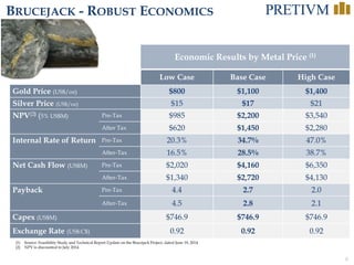 6
BRUCEJACK - ROBUST ECONOMICS
(1) Source: Feasibility Study and Technical Report Update on the Brucejack Project, dated June 19, 2014
(2) NPV is discounted to July 2014.
Economic Results by Metal Price (1)
Low Case Base Case High Case
Gold Price (US$/oz) $800 $1,100 $1,400
Silver Price (US$/oz) $15 $17 $21
NPV(2) (5% US$M) Pre-Tax $985 $2,200 $3,540
After Tax $620 $1,450 $2,280
Internal Rate of Return Pre-Tax 20.3% 34.7% 47.0%
After-Tax 16.5% 28.5% 38.7%
Net Cash Flow (US$M) Pre-Tax $2,020 $4,160 $6,350
After-Tax $1,340 $2,720 $4,130
Payback Pre-Tax 4.4 2.7 2.0
After-Tax 4.5 2.8 2.1
Capex (US$M) $746.9 $746.9 $746.9
Exchange Rate (US$:C$) 0.92 0.92 0.92
 