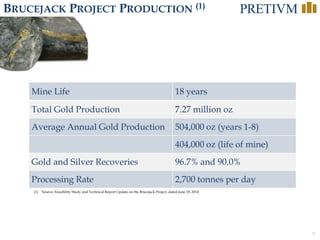 7
BRUCEJACK PROJECT PRODUCTION (1)
(1) Source: Feasibility Study and Technical Report Update on the Brucejack Project, dated June 19, 2014
Mine Life 18 years
Total Gold Production 7.27 million oz
Average Annual Gold Production 504,000 oz (years 1-8)
404,000 oz (life of mine)
Gold and Silver Recoveries 96.7% and 90.0%
Processing Rate 2,700 tonnes per day
 