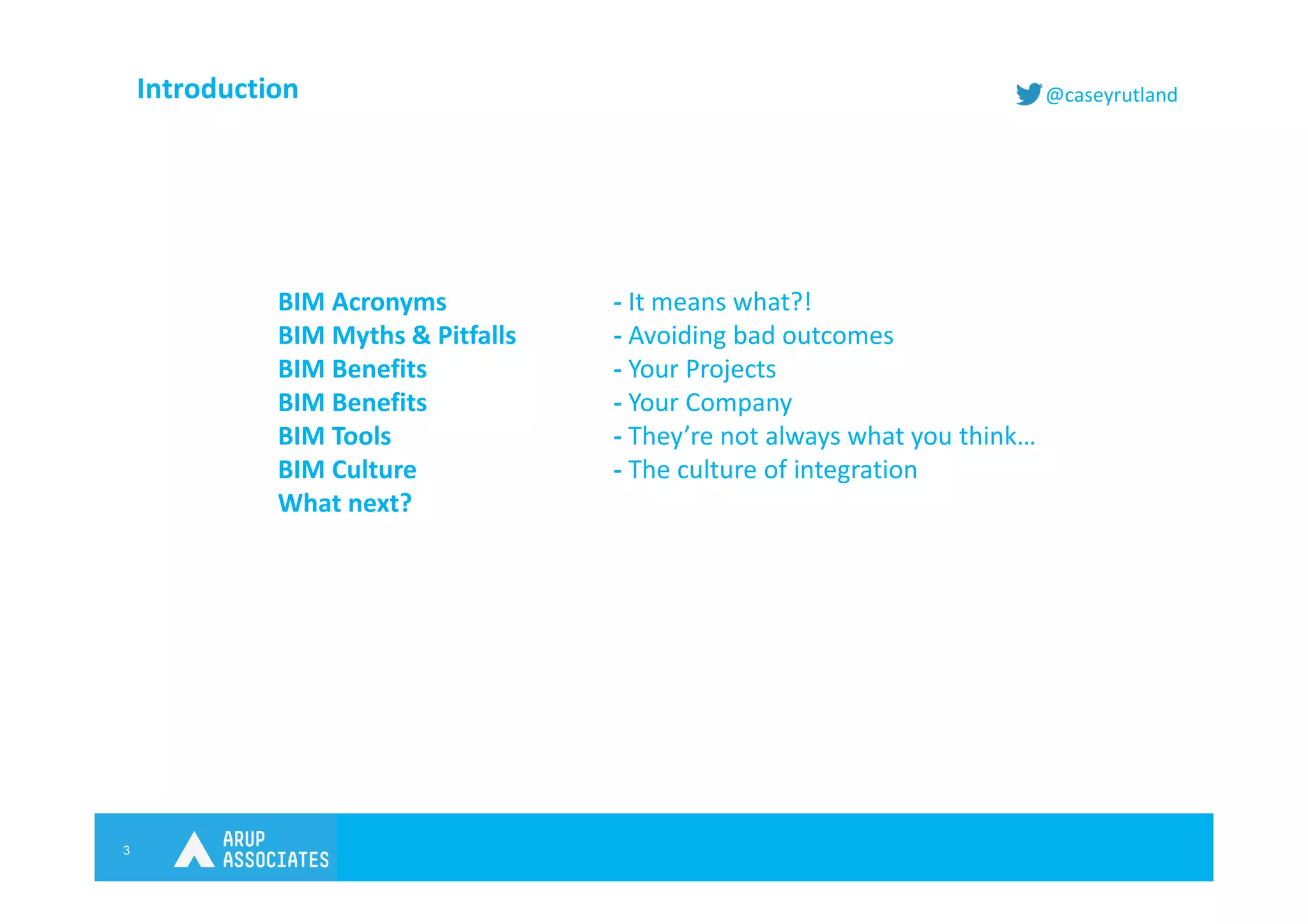 3
@caseyrutlandIntroduction
BIM Acronyms - It means what?!
BIM Myths & Pitfalls - Avoiding bad outcomes
BIM Benefits - Your Projects
BIM Benefits - Your Company
BIM Tools - They’re not always what you think…
BIM Culture - The culture of integration
What next?
 