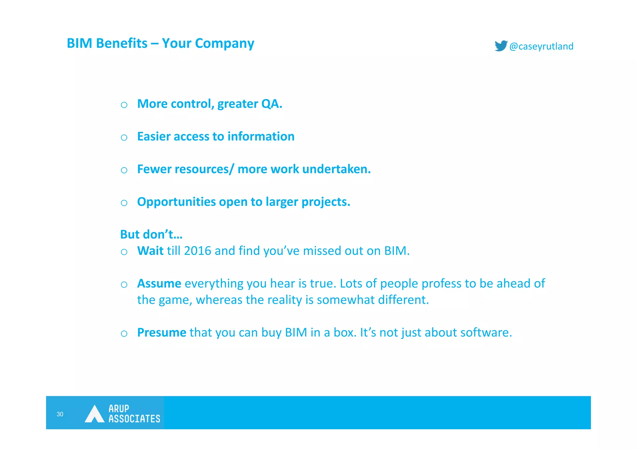 30
@caseyrutlandBIM Benefits – Your Company
o More control, greater QA.
o Easier access to information
o Fewer resources/ more work undertaken.
o Opportunities open to larger projects.
But don’t…
o Wait till 2016 and find you’ve missed out on BIM.
o Assume everything you hear is true. Lots of people profess to be ahead of
the game, whereas the reality is somewhat different.
o Presume that you can buy BIM in a box. It’s not just about software.
 