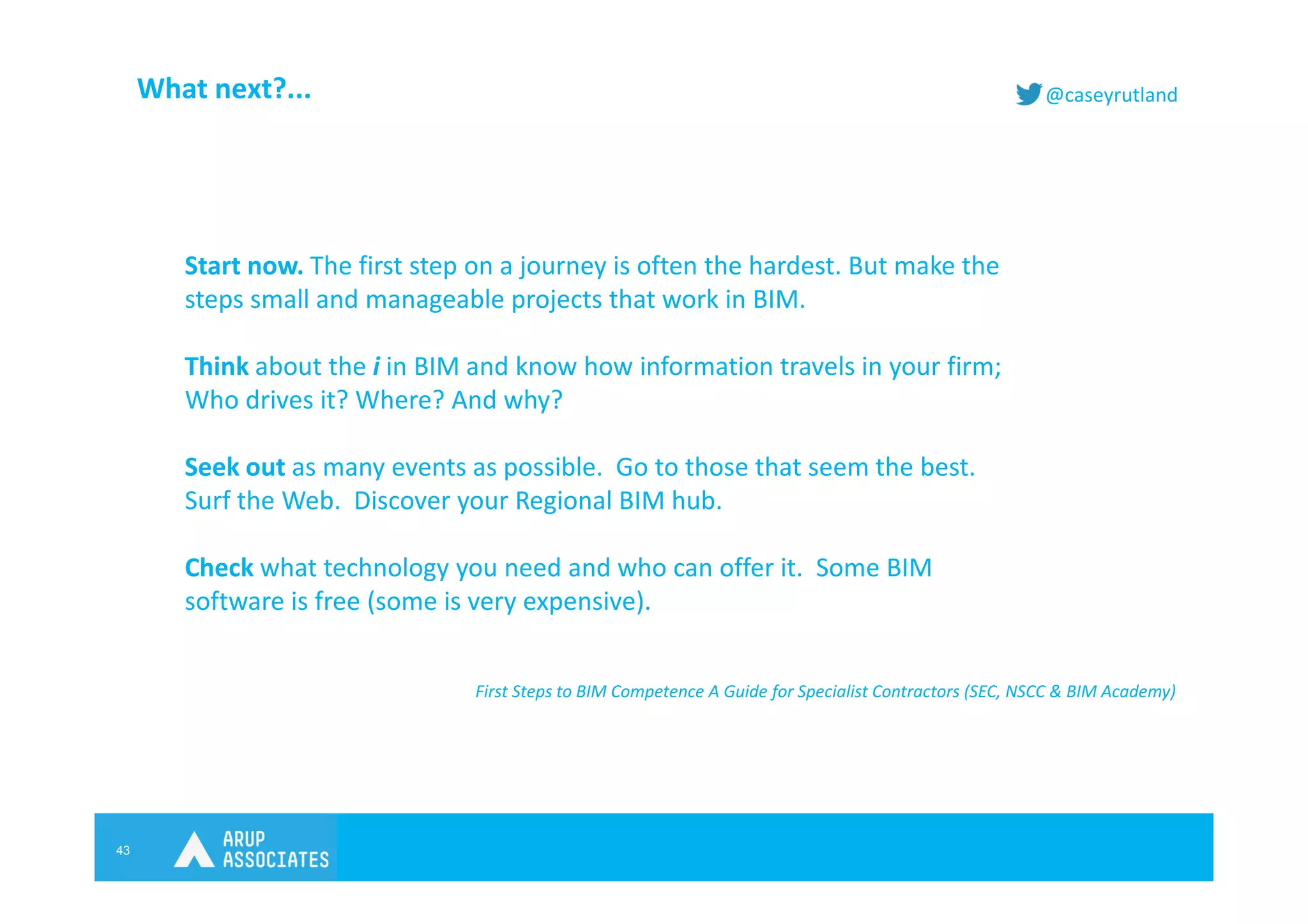 43
@caseyrutlandWhat next?...
Start now. The first step on a journey is often the hardest. But make the
steps small and manageable projects that work in BIM.
Think about the i in BIM and know how information travels in your firm;
Who drives it? Where? And why?
Seek out as many events as possible. Go to those that seem the best.
Surf the Web. Discover your Regional BIM hub.
Check what technology you need and who can offer it. Some BIM
software is free (some is very expensive).
First Steps to BIM Competence A Guide for Specialist Contractors (SEC, NSCC & BIM Academy)
 