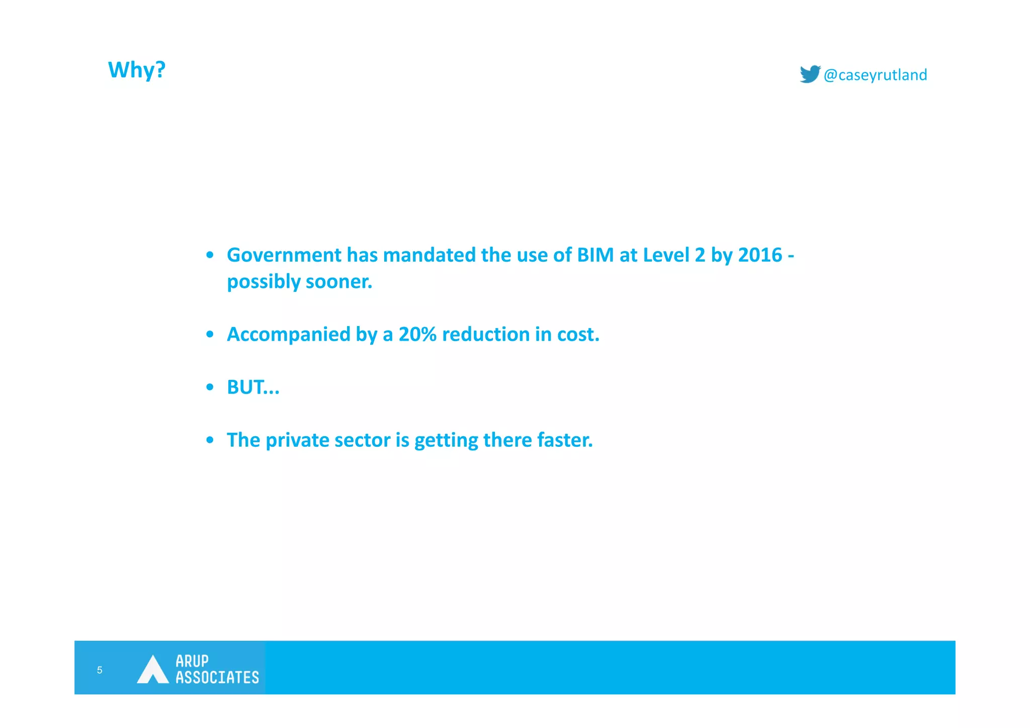 5
@caseyrutlandWhy?
• Government has mandated the use of BIM at Level 2 by 2016 -
possibly sooner.
• Accompanied by a 20% reduction in cost.
• BUT...
• The private sector is getting there faster.
 