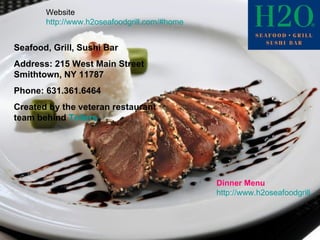 Seafood, Grill, Sushi Bar Address: 215 West Main Street  Smithtown, NY 11787  Phone: 631.361.6464  Created by the veteran restaurant team behind  Tellers . Dinner Menu http://www.h2oseafoodgrill.com/menus/dinnerMenu.pdf Website http://www.h2oseafoodgrill.com/#home 