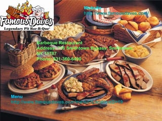 Barbeque Restaurant Address: 716 Smithtown Bypass, Smithtown, NY 11787 Phone: 631-360-6490   Menu http://www.famousdaves.com/menu/?LocationID=19 Website http://www.famousdaves.com/ 