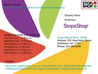Super Stop & Shop - #0560  Address: 291 West Main Street Smithtown, NY 11787 Phone: 631-366-0038 Hours:  Mon:6:00 a.m.-11:00 p.m. Tue:6:00 a.m.-11:00 p.m. Wed:6:00 a.m.-11:00 p.m. Thu:6:00 a.m.-11:00 p.m. Fri:6:00 a.m.-11:00 p.m. Sat:6:00 a.m.-11:00 p.m. Sun:6:00 a.m.-10:00 p.m. Grocery Store Pharmacy Website http://www.stopandshop.com/our_stores/locator/store_details.htm?storeNumber =0560&storeType=GROCERY&groceryStoreMiles=10&gasStationMiles=10 Weekly Circular http://stopandshop.shoplocal.com/stopandshop/default.aspx?action=entry&pretailerid=-99254&siteid=673&storeid=2598987 
