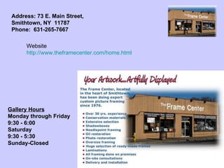 Gallery Hours Monday through Friday 9:30 - 6:00 Saturday 9:30 - 5:30 Sunday-Closed   Address: 73 E. Main Street, Smithtown, NY  11787    Phone:  631-265-7667   Website http://www.theframecenter.com/home.html 