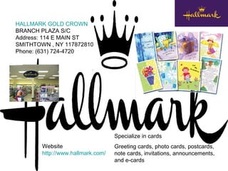 HALLMARK GOLD CROWN   BRANCH PLAZA S/C  Address: 114 E MAIN ST  SMITHTOWN , NY 117872810  Phone: (631) 724-4720  Specialize in cards Greeting cards, photo cards, postcards, note cards, invitations, announcements, and e-cards Website http://www.hallmark.com/ 