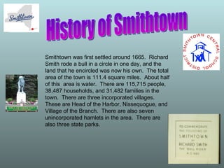 History of Smithtown Smithtown was first settled around 1665.  Richard Smith rode a bull in a circle in one day, and the land that he encircled was now his own.  The total area of the town is 111.4 square miles.  About half of this  area is water.  There are 115,715 people, 38,487 households, and 31,482 families in the town.  There are three incorporated villages.  These are Head of the Harbor, Nissequogue, and Village of the Branch.  There are also seven unincorporated hamlets in the area.  There are also three state parks.  