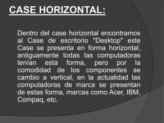 CASE HORIZONTAL:

 Dentro del case horizontal encontramos
 al Case de escritorio "Desktop" este
 Case se presenta en forma horizontal,
 antiguamente todas las computadoras
 tenían esta forma, pero por la
 comodidad de los componentes se
 cambio a vertical, en la actualidad las
 computadoras de marca se presentan
 de estas forma, marcas como Acer, IBM,
 Compaq, etc.
 