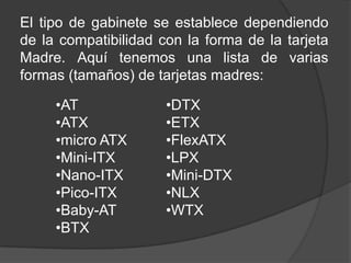 El tipo de gabinete se establece dependiendo
de la compatibilidad con la forma de la tarjeta
Madre. Aquí tenemos una lista de varias
formas (tamaños) de tarjetas madres:

     •AT              •DTX
     •ATX             •ETX
     •micro ATX       •FlexATX
     •Mini-ITX        •LPX
     •Nano-ITX        •Mini-DTX
     •Pico-ITX        •NLX
     •Baby-AT         •WTX
     •BTX
 