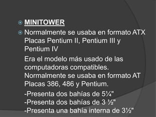  MINITOWER
 Normalmente se usaba en formato ATX
 Placas Pentium II, Pentium III y
 Pentium IV
 Era el modelo más usado de las
 computadoras compatibles.
 Normalmente se usaba en formato AT
 Placas 386, 486 y Pentium.
 -Presenta dos bahías de 5¼"
 -Presenta dos bahías de 3 ½"
 -Presenta una bahía interna de 3½"
 