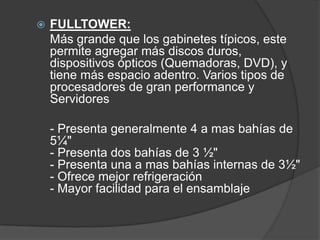    FULLTOWER:
    Más grande que los gabinetes típicos, este
    permite agregar más discos duros,
    dispositivos ópticos (Quemadoras, DVD), y
    tiene más espacio adentro. Varios tipos de
    procesadores de gran performance y
    Servidores

    - Presenta generalmente 4 a mas bahías de
    5¼"
    - Presenta dos bahías de 3 ½"
    - Presenta una a mas bahías internas de 3½"
    - Ofrece mejor refrigeración
    - Mayor facilidad para el ensamblaje
 