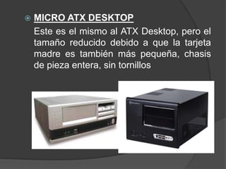    MICRO ATX DESKTOP
    Este es el mismo al ATX Desktop, pero el
    tamaño reducido debido a que la tarjeta
    madre es también más pequeña, chasis
    de pieza entera, sin tornillos
 