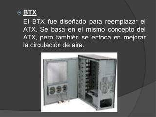    BTX
    El BTX fue diseñado para reemplazar el
    ATX. Se basa en el mismo concepto del
    ATX, pero también se enfoca en mejorar
    la circulación de aire.
 