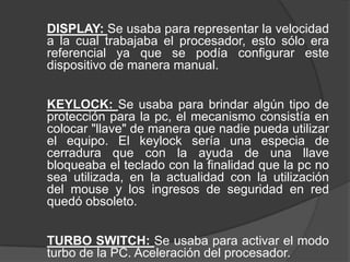 DISPLAY: Se usaba para representar la velocidad
a la cual trabajaba el procesador, esto sólo era
referencial ya que se podía configurar este
dispositivo de manera manual.


KEYLOCK: Se usaba para brindar algún tipo de
protección para la pc, el mecanismo consistía en
colocar "llave" de manera que nadie pueda utilizar
el equipo. El keylock sería una especia de
cerradura que con la ayuda de una llave
bloqueaba el teclado con la finalidad que la pc no
sea utilizada, en la actualidad con la utilización
del mouse y los ingresos de seguridad en red
quedó obsoleto.


TURBO SWITCH: Se usaba para activar el modo
turbo de la PC. Aceleración del procesador.
 