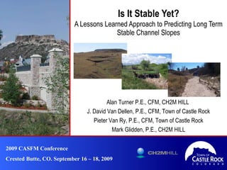 Is It Stable Yet? A Lessons Learned Approach to Predicting Long Term Stable Channel Slopes 2009 CASFM Conference Crested Butte, CO. September 16 – 18, 2009 Alan Turner P.E., CFM, CH2M HILL  J. David Van Dellen, P.E., CFM, Town of Castle Rock Pieter Van Ry, P.E., CFM, Town of Castle Rock Mark Glidden, P.E., CH2M HILL 