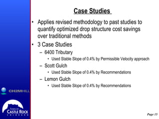 Case Studies  Applies revised methodology to past studies to quantify optimized drop structure cost savings over traditional methods 3 Case Studies 6400 Tributary Used Stable Slope of 0.4% by Permissible Velocity approach Scott Gulch Used Stable Slope of 0.4% by Recommendations Lemon Gulch Used Stable Slope of 0.4% by Recommendations 