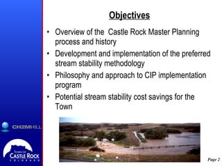 Objectives Overview of the  Castle Rock Master Planning process and history Development and implementation of the preferred stream stability methodology Philosophy and approach to CIP implementation program Potential stream stability cost savings for the Town 