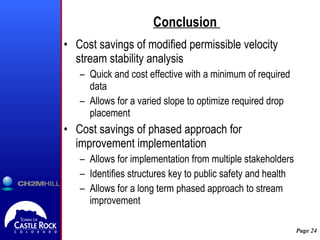 Conclusion  Cost savings of modified permissible velocity stream stability analysis Quick and cost effective with a minimum of required data Allows for a varied slope to optimize required drop placement Cost savings of phased approach for improvement implementation Allows for implementation from multiple stakeholders Identifies structures key to public safety and health Allows for a long term phased approach to stream improvement 