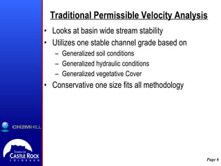 Traditional Permissible Velocity Analysis Looks at basin wide stream stability Utilizes one stable channel grade based on  Generalized soil conditions  Generalized hydraulic conditions Generalized vegetative Cover Conservative one size fits all methodology 