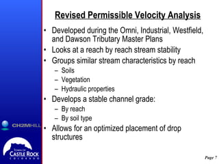 Revised Permissible Velocity Analysis Developed during the Omni, Industrial, Westfield, and Dawson Tributary Master Plans Looks at a reach by reach stream stability Groups similar stream characteristics by reach Soils Vegetation Hydraulic properties Develops a stable channel grade: By reach By soil type Allows for an optimized placement of drop structures  