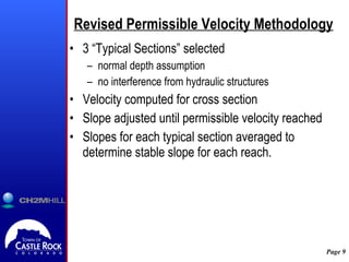 Revised Permissible Velocity Methodology 3 “Typical Sections” selected normal depth assumption no interference from hydraulic structures Velocity computed for cross section Slope adjusted until permissible velocity reached  Slopes for each typical section averaged to determine stable slope for each reach. 