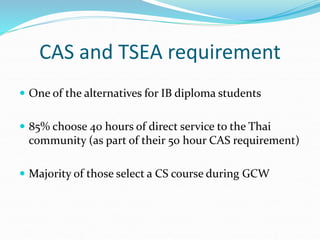 CAS and TSEA requirement
 One of the alternatives for IB diploma students
 85% choose 40 hours of direct service to the Thai
community (as part of their 50 hour CAS requirement)
 Majority of those select a CS course during GCW
 