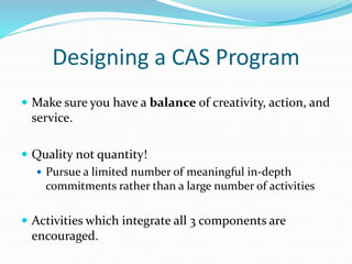 Designing a CAS Program
 Make sure you have a balance of creativity, action, and
service.
 Quality not quantity!
 Pursue a limited number of meaningful in-depth
commitments rather than a large number of activities
 Activities which integrate all 3 components are
encouraged.
 