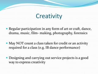 Creativity
 Regular participation in any form of art or craft, dance,
drama, music, film- making, photography, forensics
 May NOT count a class taken for credit or an activity
required for a class (e.g. IB dance performance)
 Designing and carrying out service projects is a good
way to express creativity
 