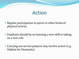 Action
 Regular participation in sports or other forms of
physical activity
 Emphasis should be on learning a new skill or taking
on a new role
 Carrying out service projects may involve action (e.g.
Habitat for Humanity)
 
