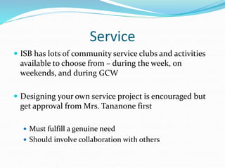 Service
 ISB has lots of community service clubs and activities
available to choose from – during the week, on
weekends, and during GCW
 Designing your own service project is encouraged but
get approval from Mrs. Tananone first
 Must fulfill a genuine need
 Should involve collaboration with others
 