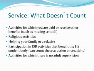 Service: What Doesn’t Count
 Activities for which you are paid or receive other
benefits (such as missing school!)
 Religious activities
 Helping your family or a relative
 Participation in ISB activities that benefit the HS
student body (can count these as action or creativity)
 Activities for which there is no adult supervision
 