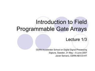 Introduction to Field
Programmable Gate Arrays
Lecture 1/3
CERN Accelerator School on Digital Signal Processing
Sigtuna, Sweden, 31 May – 9 June 2007
Javier Serrano, CERN AB-CO-HT
 