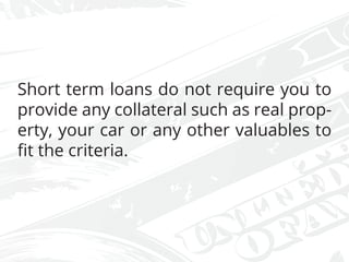 Short term loans do not require you to
provide any collateral such as real prop-
erty, your car or any other valuables to
fit the criteria.
 