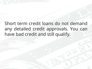 Short term credit loans do not demand
any detailed credit approvals. You can
have bad credit and still qualify.
 