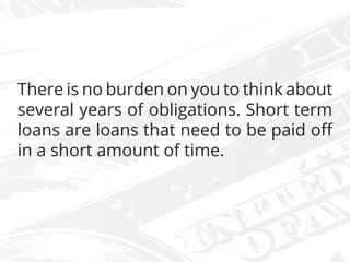 There is no burden on you to think about
several years of obligations. Short term
loans are loans that need to be paid off
in a short amount of time.
 