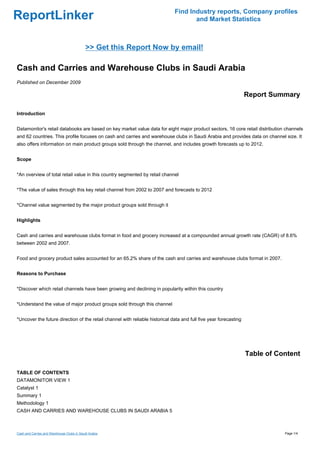 Find Industry reports, Company profiles
ReportLinker                                                                         and Market Statistics



                                            >> Get this Report Now by email!

Cash and Carries and Warehouse Clubs in Saudi Arabia
Published on December 2009

                                                                                                                   Report Summary

Introduction


Datamonitor's retail databooks are based on key market value data for eight major product sectors, 16 core retail distribution channels
and 62 countries. This profile focuses on cash and carries and warehouse clubs in Saudi Arabia and provides data on channel size. It
also offers information on main product groups sold through the channel, and includes growth forecasts up to 2012.


Scope


*An overview of total retail value in this country segmented by retail channel


*The value of sales through this key retail channel from 2002 to 2007 and forecasts to 2012


*Channel value segmented by the major product groups sold through it


Highlights


Cash and carries and warehouse clubs format in food and grocery increased at a compounded annual growth rate (CAGR) of 8.6%
between 2002 and 2007.


Food and grocery product sales accounted for an 65.2% share of the cash and carries and warehouse clubs format in 2007.


Reasons to Purchase


*Discover which retail channels have been growing and declining in popularity within this country


*Understand the value of major product groups sold through this channel


*Uncover the future direction of the retail channel with reliable historical data and full five year forecasting




                                                                                                                   Table of Content

TABLE OF CONTENTS
DATAMONITOR VIEW 1
Catalyst 1
Summary 1
Methodology 1
CASH AND CARRIES AND WAREHOUSE CLUBS IN SAUDI ARABIA 5



Cash and Carries and Warehouse Clubs in Saudi Arabia                                                                          Page 1/4
 