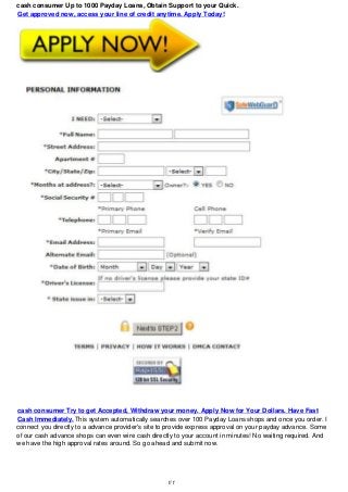 cash consumer Up to 1000 Payday Loans, Obtain Support to your Quick.
Get approved now, access your line of credit anytime. Apply Today!
cash consumer Try to get Accepted, Withdraw your money. Apply Now for Your Dollars. Have Fast
Cash Immediately.This system automatically searches over 100 Payday Loans shops and once you order. I
connect you directly to a advance provider's site to provide express approval on your payday advance. Some
of our cash advance shops can even wire cash directly to your account in minutes! No waiting required. And
we have the high approval rates around. So go ahead and submit now.
1/1
 