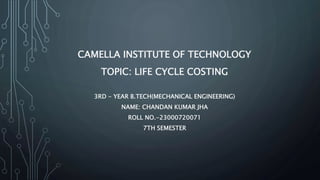 CAMELLA INSTITUTE OF TECHNOLOGY
TOPIC: LIFE CYCLE COSTING
3RD - YEAR B.TECH(MECHANICAL ENGINEERING)
NAME: CHANDAN KUMAR JHA
ROLL NO.-23000720071
7TH SEMESTER
 