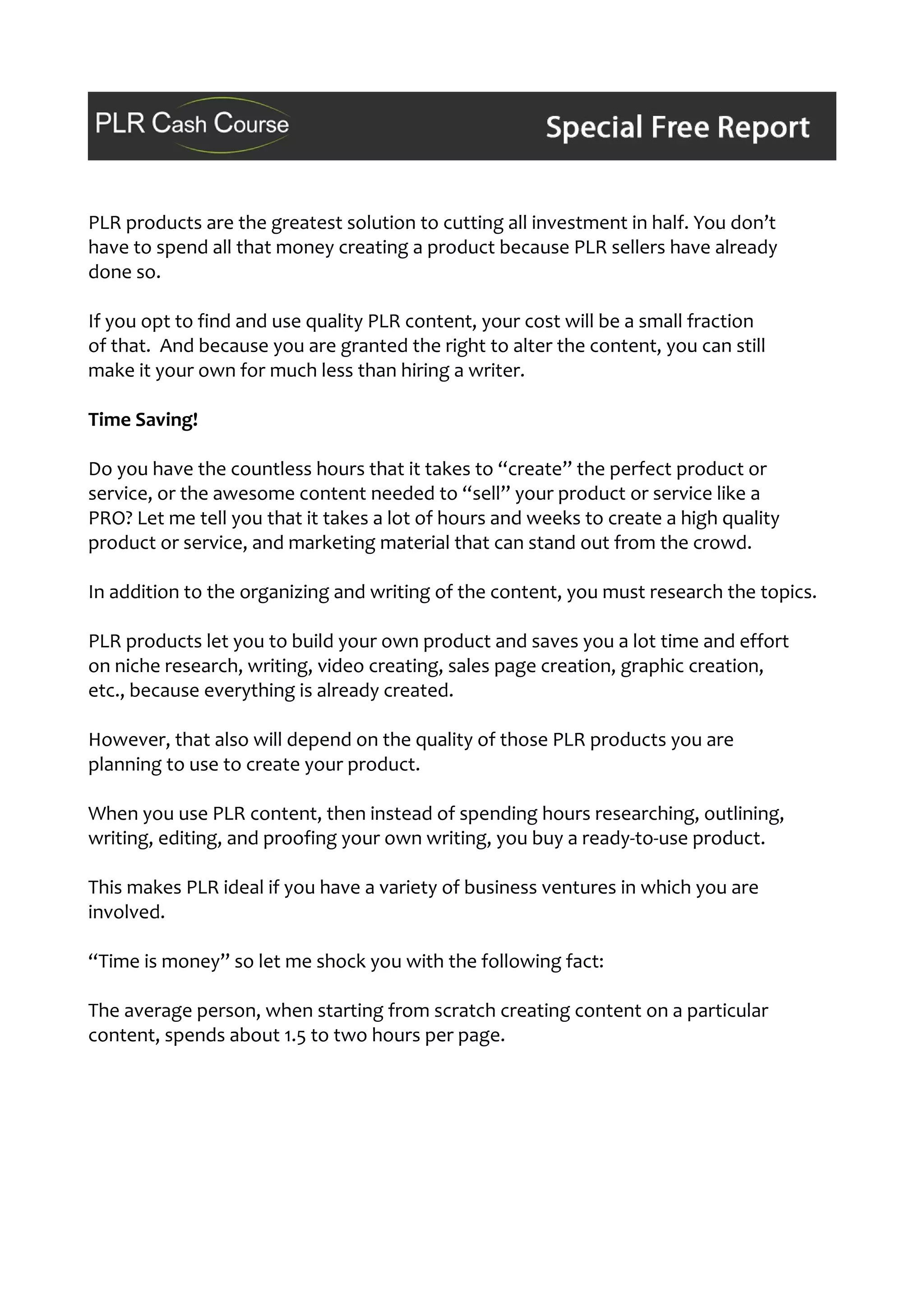 PLR products are the greatest solution to cutting all investment in half. You don’t
have to spend all that money creating a product because PLR sellers have already
done so.
If you opt to find and use quality PLR content, your cost will be a small fraction
of that. And because you are granted the right to alter the content, you can still
make it your own for much less than hiring a writer.
Time Saving!
Do you have the countless hours that it takes to “create” the perfect product or
service, or the awesome content needed to “sell” your product or service like a
PRO? Let me tell you that it takes a lot of hours and weeks to create a high quality
product or service, and marketing material that can stand out from the crowd.
In addition to the organizing and writing of the content, you must research the topics.
PLR products let you to build your own product and saves you a lot time and effort
on niche research, writing, video creating, sales page creation, graphic creation,
etc., because everything is already created.
However, that also will depend on the quality of those PLR products you are
planning to use to create your product.
When you use PLR content, then instead of spending hours researching, outlining,
writing, editing, and proofing your own writing, you buy a ready-to-use product.
This makes PLR ideal if you have a variety of business ventures in which you are
involved.
“Time is money” so let me shock you with the following fact:
The average person, when starting from scratch creating content on a particular
content, spends about 1.5 to two hours per page.
 