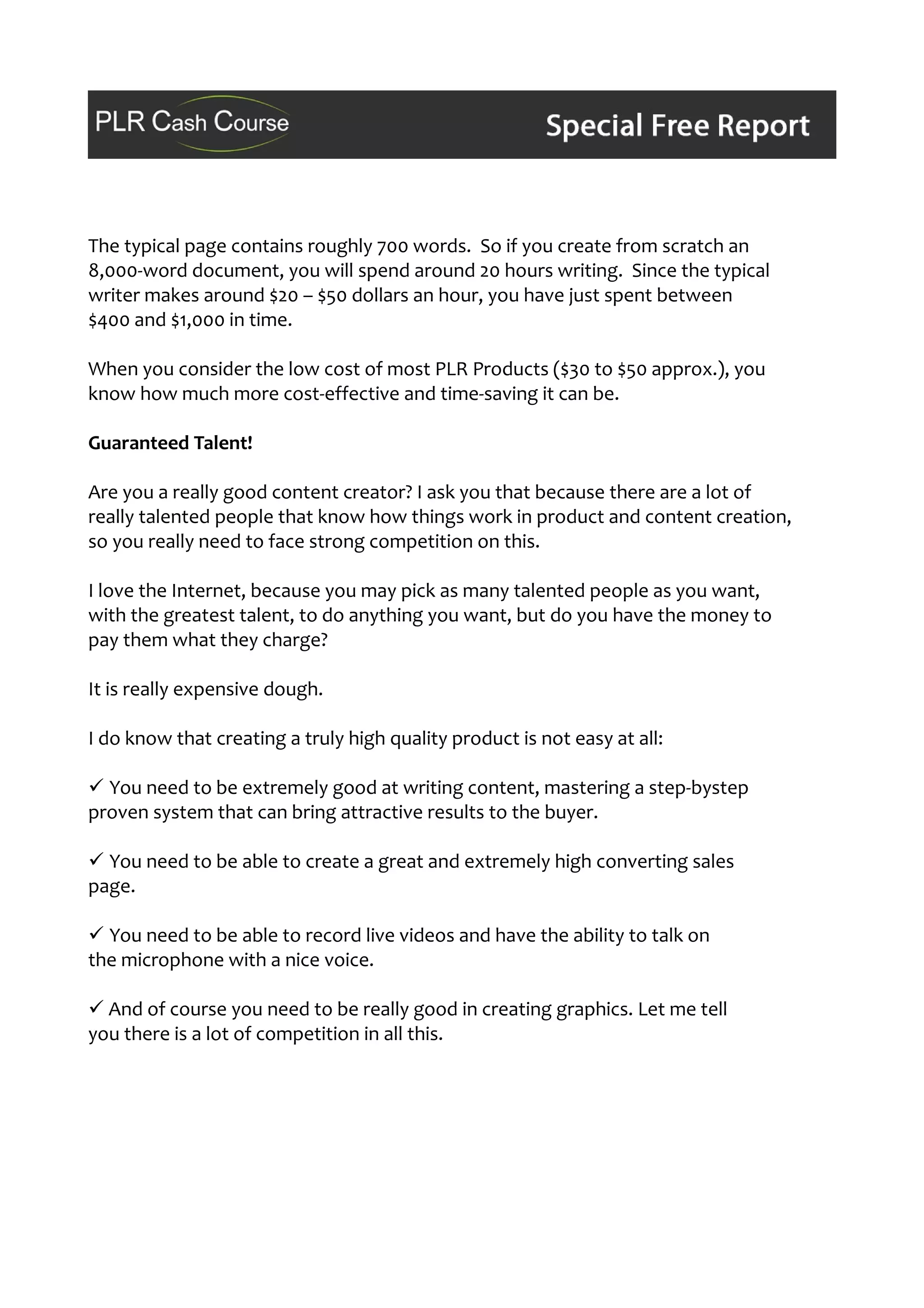 The typical page contains roughly 700 words. So if you create from scratch an
8,000-word document, you will spend around 20 hours writing. Since the typical
writer makes around $20 – $50 dollars an hour, you have just spent between
$400 and $1,000 in time.
When you consider the low cost of most PLR Products ($30 to $50 approx.), you
know how much more cost-effective and time-saving it can be.
Guaranteed Talent!
Are you a really good content creator? I ask you that because there are a lot of
really talented people that know how things work in product and content creation,
so you really need to face strong competition on this.
I love the Internet, because you may pick as many talented people as you want,
with the greatest talent, to do anything you want, but do you have the money to
pay them what they charge?
It is really expensive dough.
I do know that creating a truly high quality product is not easy at all:
 You need to be extremely good at writing content, mastering a step-bystep
proven system that can bring attractive results to the buyer.
 You need to be able to create a great and extremely high converting sales
page.
 You need to be able to record live videos and have the ability to talk on
the microphone with a nice voice.
 And of course you need to be really good in creating graphics. Let me tell
you there is a lot of competition in all this.
 