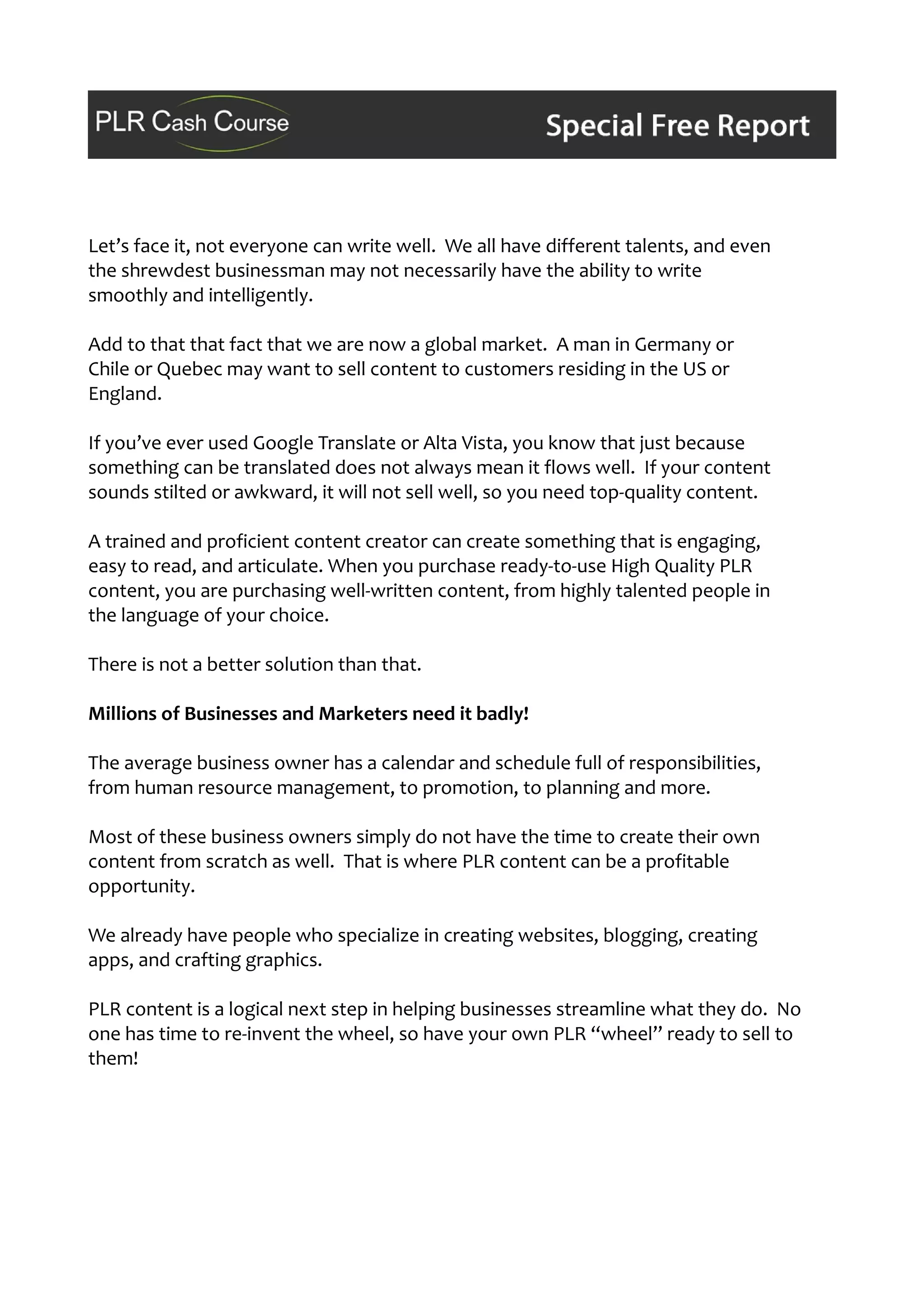 Let’s face it, not everyone can write well. We all have different talents, and even
the shrewdest businessman may not necessarily have the ability to write
smoothly and intelligently.
Add to that that fact that we are now a global market. A man in Germany or
Chile or Quebec may want to sell content to customers residing in the US or
England.
If you’ve ever used Google Translate or Alta Vista, you know that just because
something can be translated does not always mean it flows well. If your content
sounds stilted or awkward, it will not sell well, so you need top-quality content.
A trained and proficient content creator can create something that is engaging,
easy to read, and articulate. When you purchase ready-to-use High Quality PLR
content, you are purchasing well-written content, from highly talented people in
the language of your choice.
There is not a better solution than that.
Millions of Businesses and Marketers need it badly!
The average business owner has a calendar and schedule full of responsibilities,
from human resource management, to promotion, to planning and more.
Most of these business owners simply do not have the time to create their own
content from scratch as well. That is where PLR content can be a profitable
opportunity.
We already have people who specialize in creating websites, blogging, creating
apps, and crafting graphics.
PLR content is a logical next step in helping businesses streamline what they do. No
one has time to re-invent the wheel, so have your own PLR “wheel” ready to sell to
them!
 