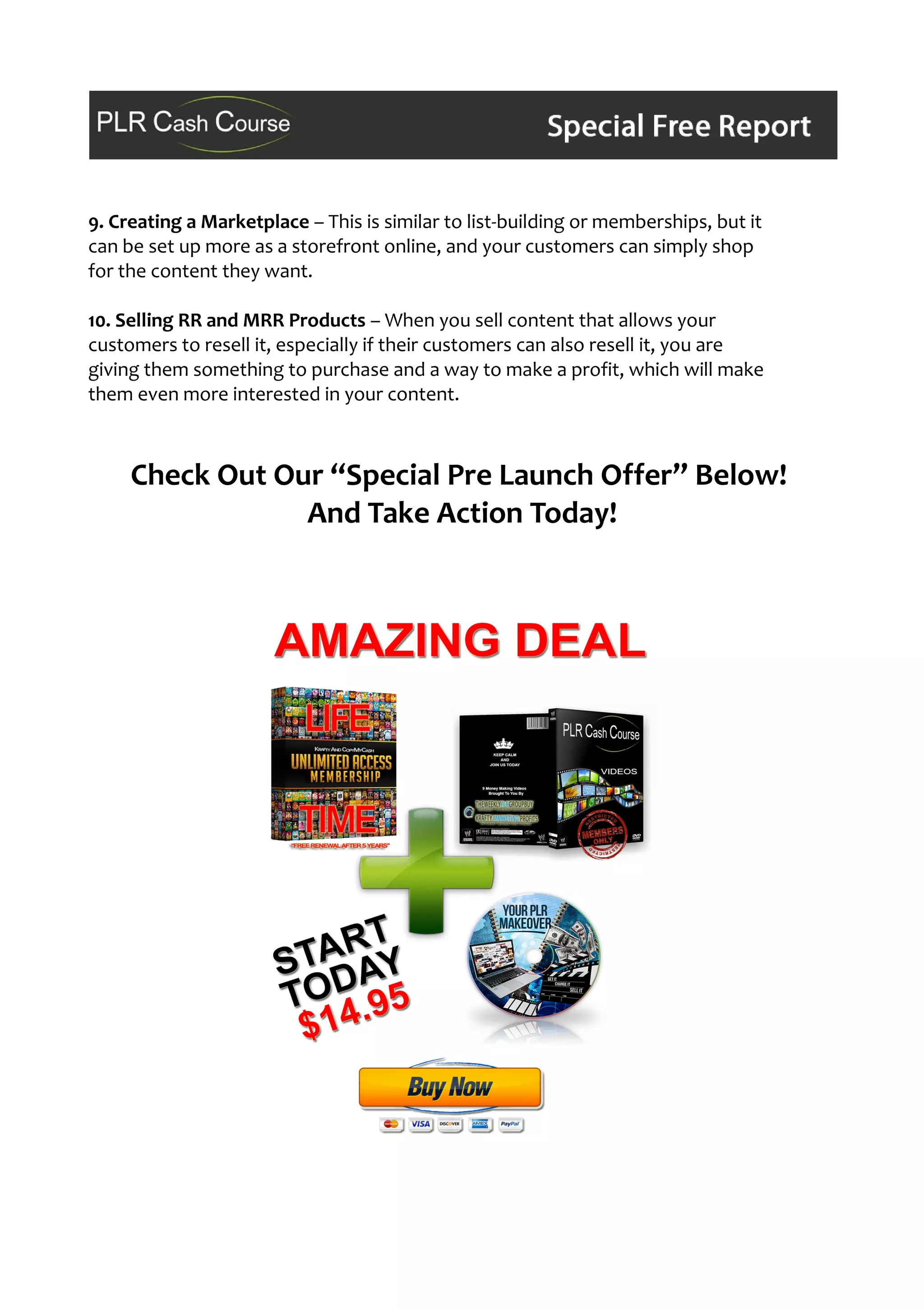 9. Creating a Marketplace – This is similar to list-building or memberships, but it
can be set up more as a storefront online, and your customers can simply shop
for the content they want.
10. Selling RR and MRR Products – When you sell content that allows your
customers to resell it, especially if their customers can also resell it, you are
giving them something to purchase and a way to make a profit, which will make
them even more interested in your content.
Check Out Our “Special Pre Launch Offer” Below!
And Take Action Today!
 