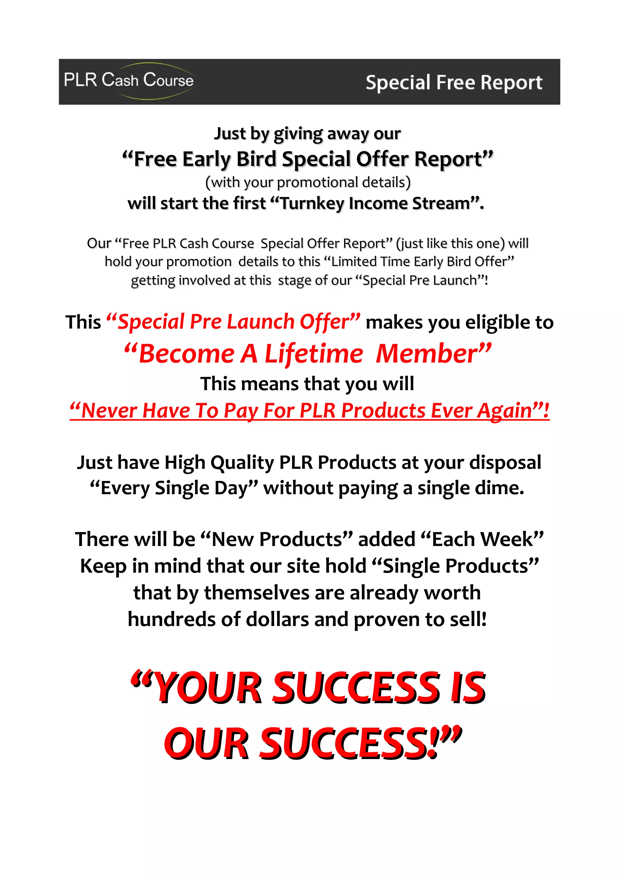 Just by giving away ourJust by giving away our
“Free Early Bird Special Offer Report”“Free Early Bird Special Offer Report”
(with your promotional details)(with your promotional details)
will start the first “Turnkey Income Stream”.will start the first “Turnkey Income Stream”.
OurOur “Free PLR Cash Course Special Offer Report” (just like this one) will“Free PLR Cash Course Special Offer Report” (just like this one) will
hold your promotion details to this “Limited Time Early Bird Offer”hold your promotion details to this “Limited Time Early Bird Offer”
getting involved at this stage of our “Special Pre Launch”!getting involved at this stage of our “Special Pre Launch”!
This “Special Pre Launch Offer” makes you eligible to
“Become A Lifetime Member”
This means that you will
“Never Have To Pay For PLR Products Ever Again”!
Just have High Quality PLR Products at your disposal
“Every Single Day” without paying a single dime.
There will be “New Products” added “Each Week”
Keep in mind that our site hold “Single Products”
that by themselves are already worth
hundreds of dollars and proven to sell!
“YOUR SUCCESS IS“YOUR SUCCESS IS
OUR SUCCESS!”OUR SUCCESS!”
 
