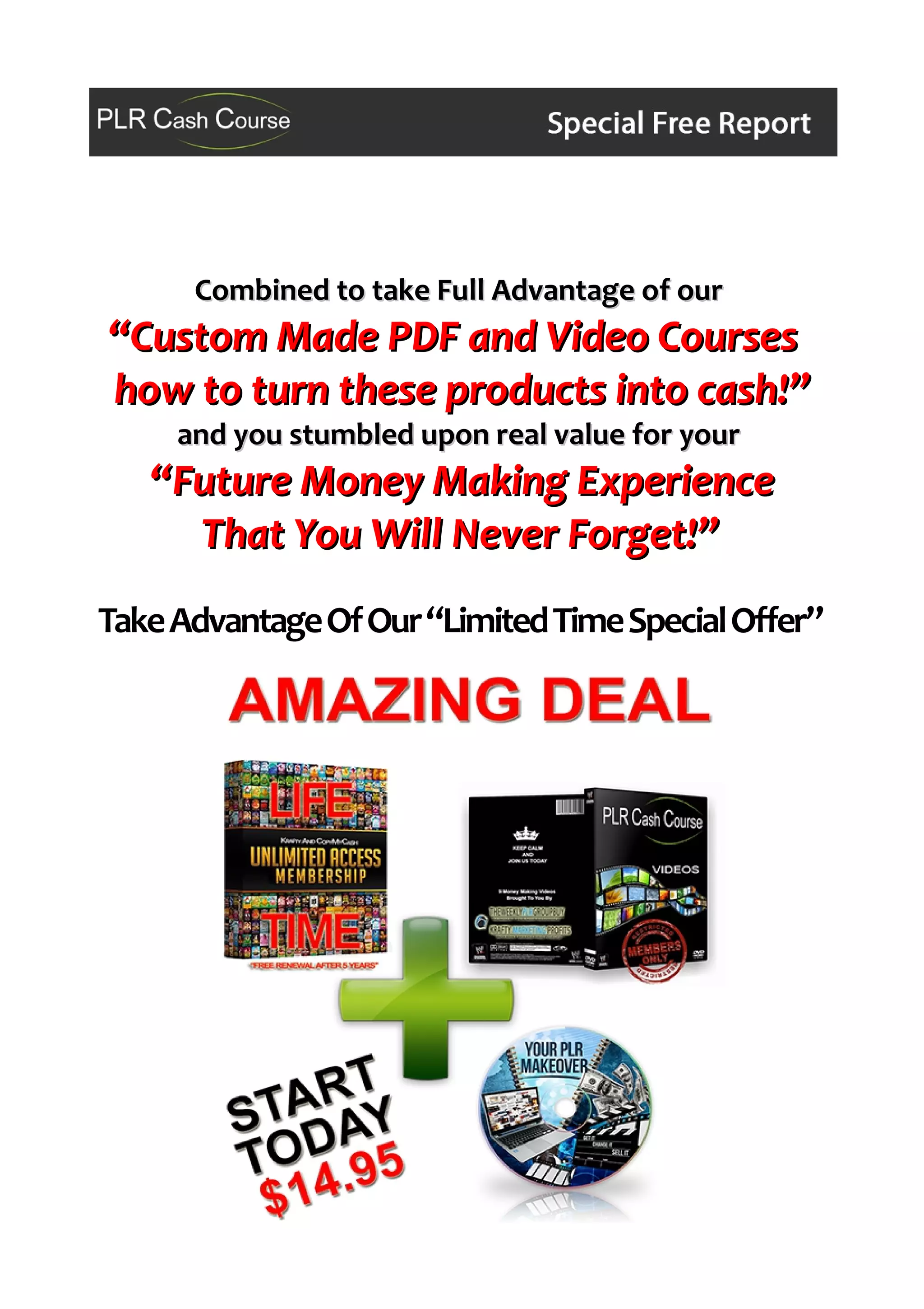 Combined to take Full Advantage of ourCombined to take Full Advantage of our
“Custom Made PDF and Video Courses“Custom Made PDF and Video Courses
how to turn these products into cash!”how to turn these products into cash!”
and you stumbled upon real value for yourand you stumbled upon real value for your
“Future Money Making Experience“Future Money Making Experience
That You Will Never Forget!”That You Will Never Forget!”
TakeAdvantageOfOur“LimitedTimeSpecialOffer”
 