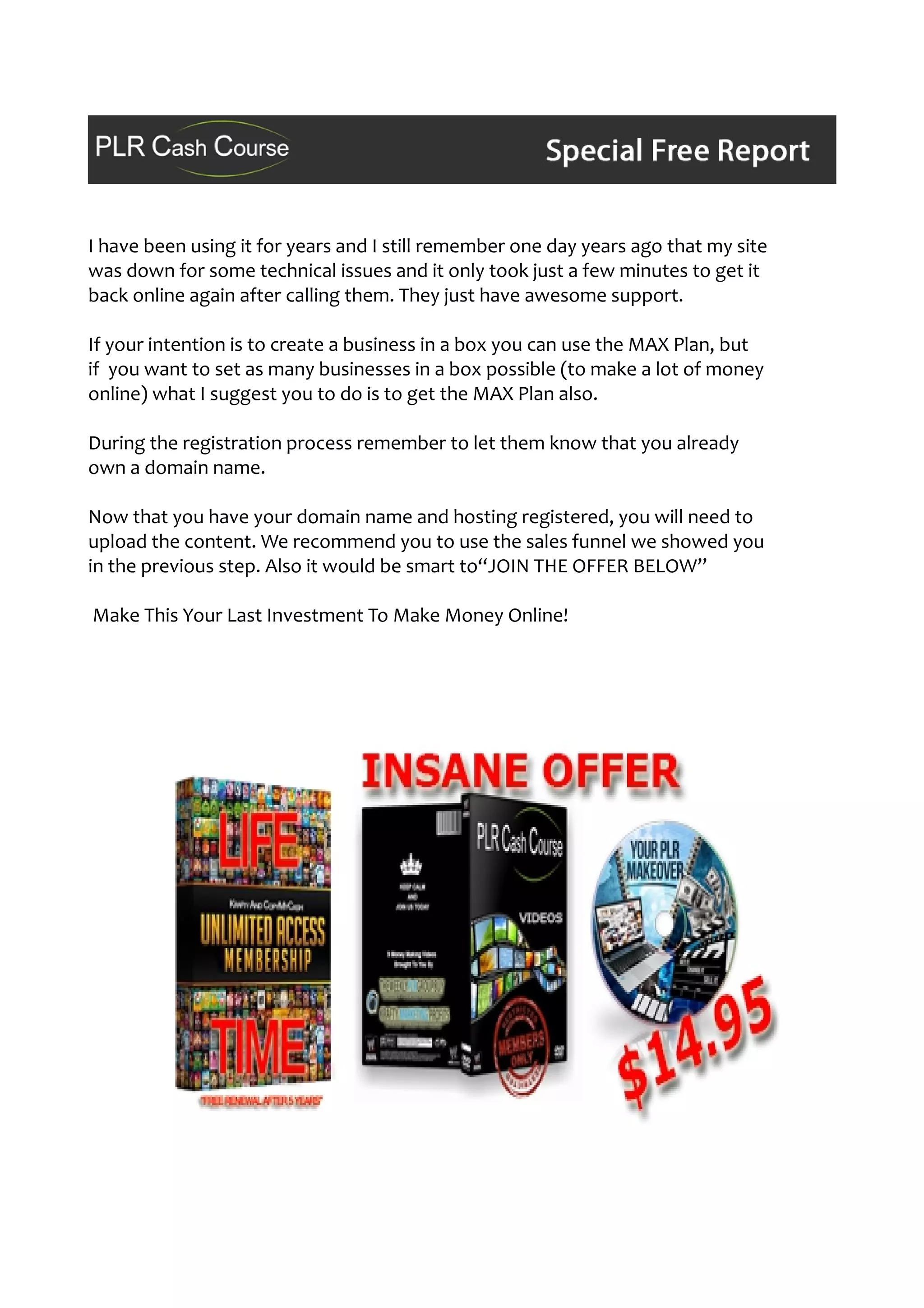 I have been using it for years and I still remember one day years ago that my site
was down for some technical issues and it only took just a few minutes to get it
back online again after calling them. They just have awesome support.
If your intention is to create a business in a box you can use the MAX Plan, but
if you want to set as many businesses in a box possible (to make a lot of money
online) what I suggest you to do is to get the MAX Plan also.
During the registration process remember to let them know that you already
own a domain name.
Now that you have your domain name and hosting registered, you will need to
upload the content. We recommend you to use the sales funnel we showed you
in the previous step. Also it would be smart to“JOIN THE OFFER BELOW”
Make This Your Last Investment To Make Money Online!
 